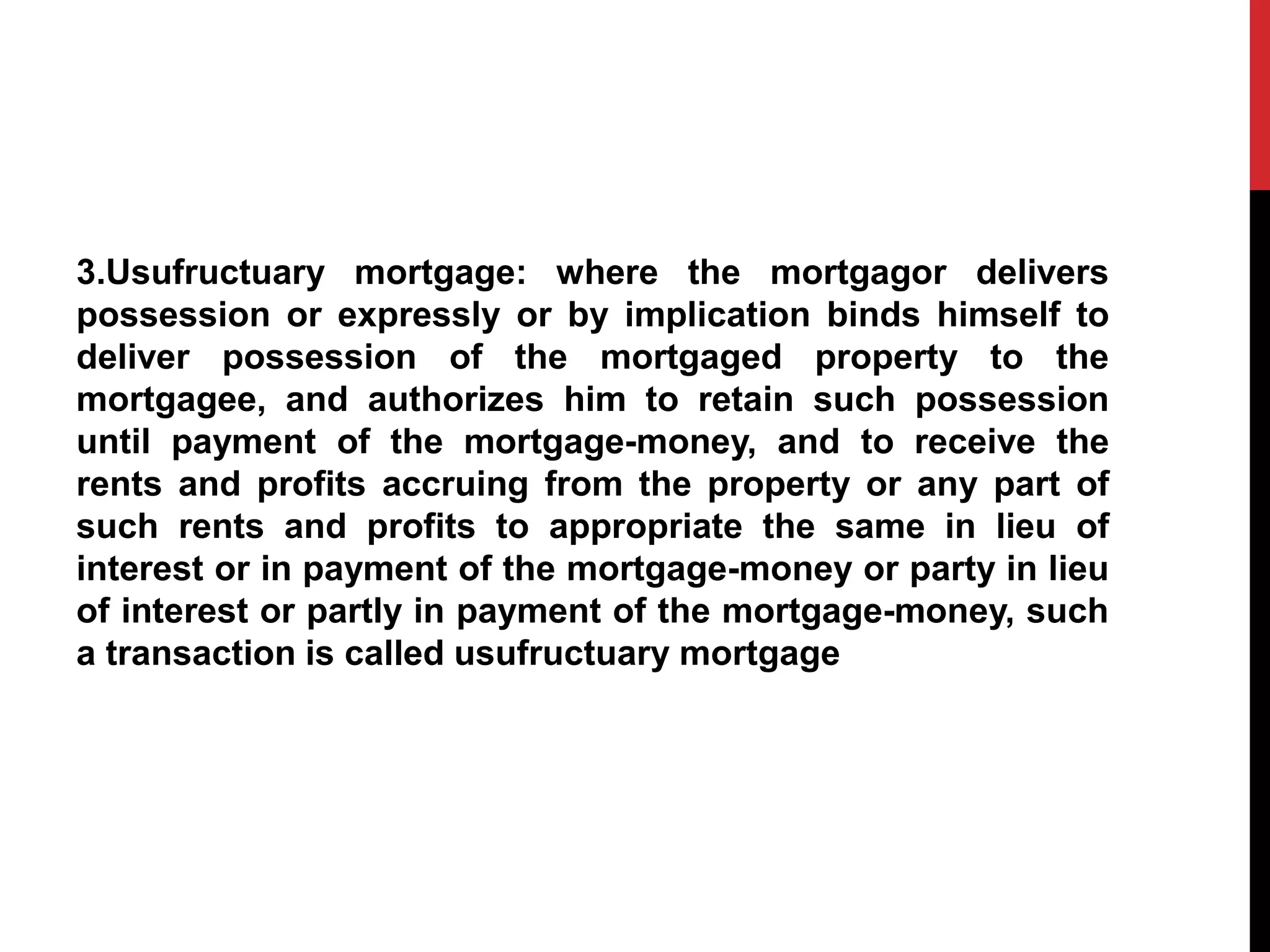 3.Usufructuary mortgage: where the mortgagor delivers
possession or expressly or by implication binds himself to
deliver possession of the mortgaged property to the
mortgagee, and authorizes him to retain such possession
until payment of the mortgage-money, and to receive the
rents and profits accruing from the property or any part of
such rents and profits to appropriate the same in lieu of
interest or in payment of the mortgage-money or party in lieu
of interest or partly in payment of the mortgage-money, such
a transaction is called usufructuary mortgage
 