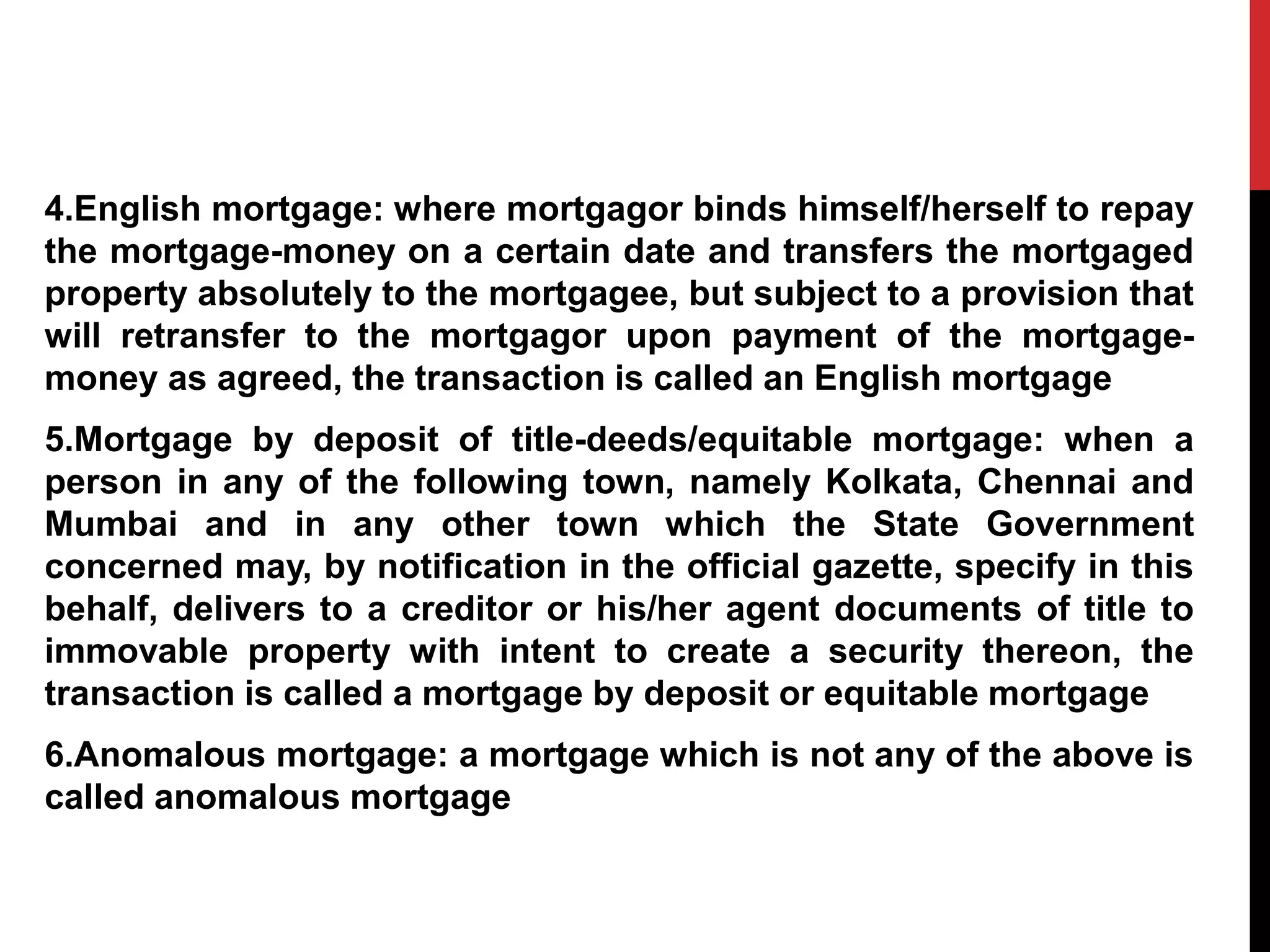 4.English mortgage: where mortgagor binds himself/herself to repay
the mortgage-money on a certain date and transfers the mortgaged
property absolutely to the mortgagee, but subject to a provision that
will retransfer to the mortgagor upon payment of the mortgage-
money as agreed, the transaction is called an English mortgage
5.Mortgage by deposit of title-deeds/equitable mortgage: when a
person in any of the following town, namely Kolkata, Chennai and
Mumbai and in any other town which the State Government
concerned may, by notification in the official gazette, specify in this
behalf, delivers to a creditor or his/her agent documents of title to
immovable property with intent to create a security thereon, the
transaction is called a mortgage by deposit or equitable mortgage
6.Anomalous mortgage: a mortgage which is not any of the above is
called anomalous mortgage
 