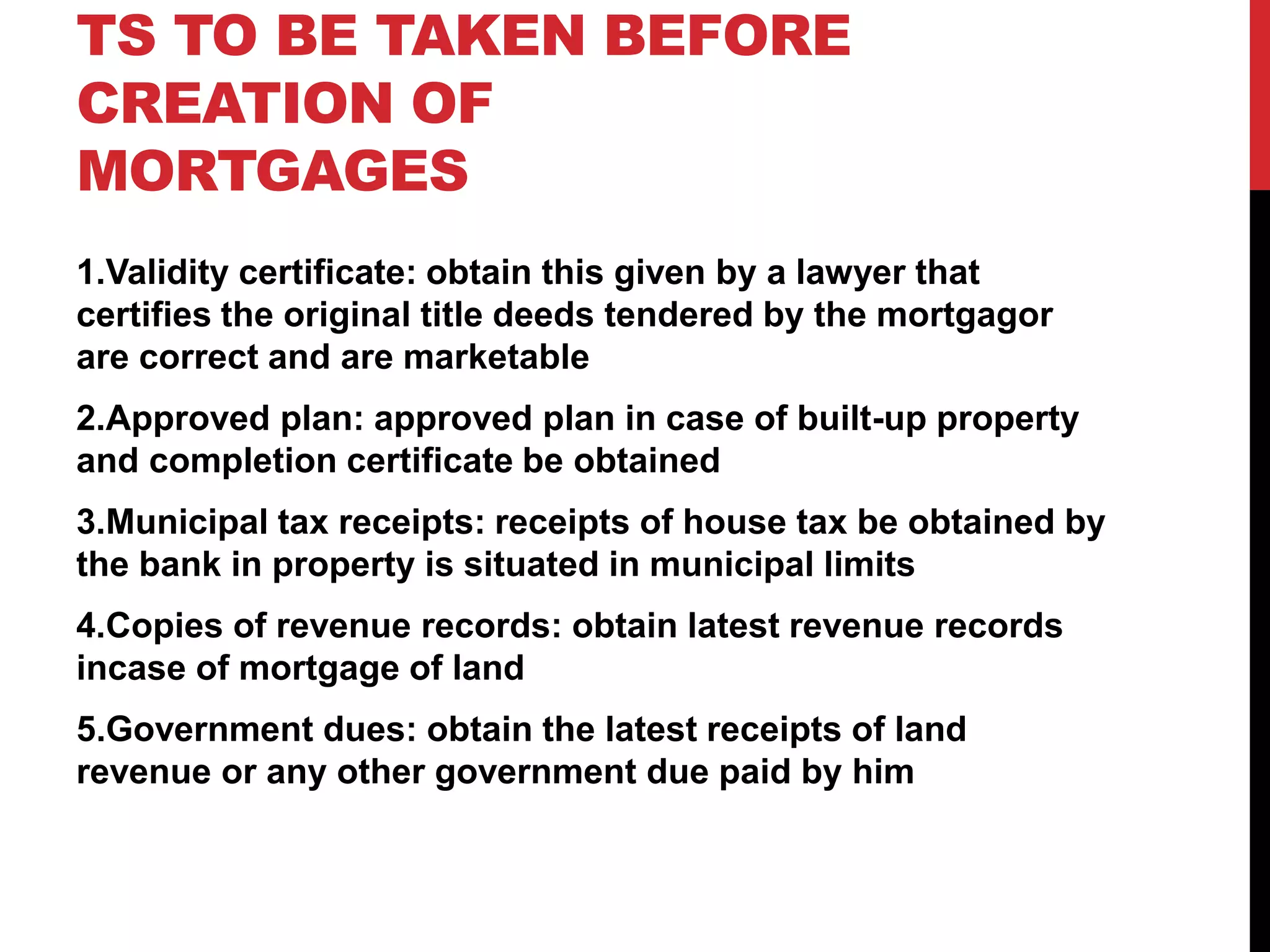 TS TO BE TAKEN BEFORE
CREATION OF
MORTGAGES
1.Validity certificate: obtain this given by a lawyer that
certifies the original title deeds tendered by the mortgagor
are correct and are marketable
2.Approved plan: approved plan in case of built-up property
and completion certificate be obtained
3.Municipal tax receipts: receipts of house tax be obtained by
the bank in property is situated in municipal limits
4.Copies of revenue records: obtain latest revenue records
incase of mortgage of land
5.Government dues: obtain the latest receipts of land
revenue or any other government due paid by him
 
