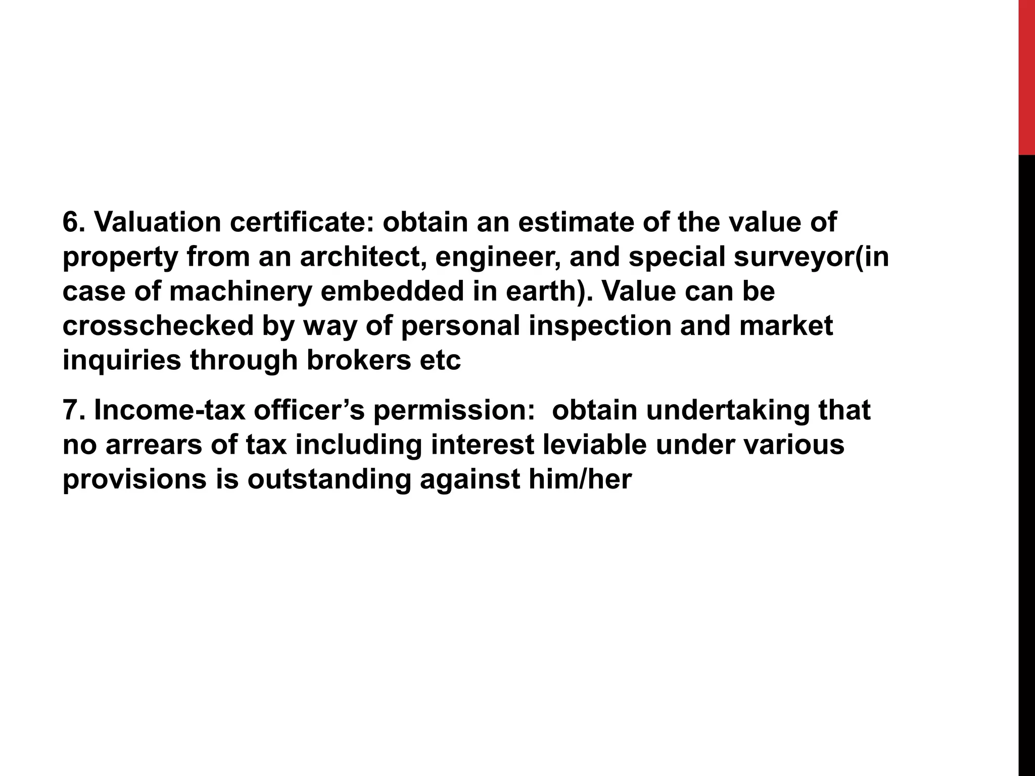 6. Valuation certificate: obtain an estimate of the value of
property from an architect, engineer, and special surveyor(in
case of machinery embedded in earth). Value can be
crosschecked by way of personal inspection and market
inquiries through brokers etc
7. Income-tax officer’s permission: obtain undertaking that
no arrears of tax including interest leviable under various
provisions is outstanding against him/her
 