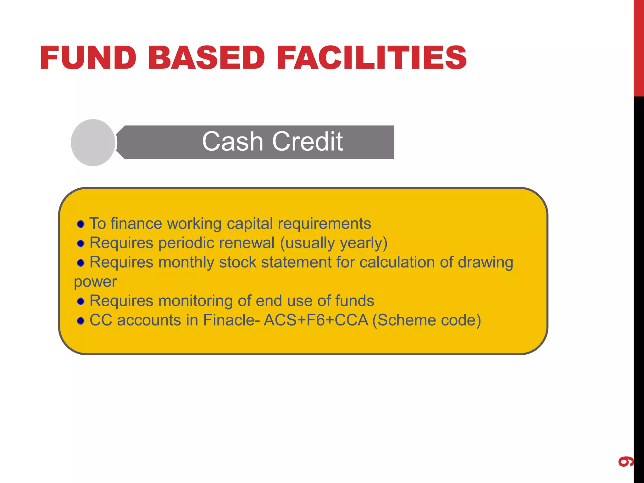 FUND BASED FACILITIES
Cash Credit
9
To finance working capital requirements
Requires periodic renewal (usually yearly)
Requires monthly stock statement for calculation of drawing
power
Requires monitoring of end use of funds
CC accounts in Finacle- ACS+F6+CCA (Scheme code)
 