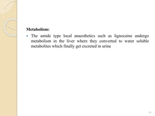Metabolism:
 The amide type local anaesthetics such as lignocaine undergo
metabolism in the liver where they converted to water soluble
metabolites which finally get excreted in urine
10
 