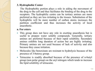 3. Hydrophobic Center
The Hydrophobic portion plays a role in aiding the movement of
the drug to the cell and thus facilitates the binding of the drug to the
receptors. The hydrophilic centre can be tertiary amines are more
preferred as they are less irritating to the tissues. Substitution of the
hydrophilic will be more number of carbon atoms increases the
partition coefficient and thus increases the activity of local
anaesthetic.
a. For esters
 This group does not have any role in exerting anaesthesia but is
useful to prepare water soluble compounds. Generally, tertiary
amines are preferred because of their rapid solubility. Secondary
amines exhibits long duration of action but are highly irritating.
Primary amines are not used because of lack of activity and also
because they cause irritation.
 Molecules like benoxinate are resistant to hydrolysis because of the
presence of 3-butoxy group.
 Tetracaine is readily absorbed because of the presence of n-butyl
group (non polar group) on the aryl nitrogen which tends to increase
the lipid solubility of tetracaine.
100
 
