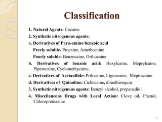 Classification
1. Natural Agents: Cocaine
2. Synthetic nitrogenous agents:
a. Derivatives of Para-amino benzoic acid
Freely soluble- Procaine, Amethocaine
Poorly soluble- Benzocaine, Orthocaine
b. Derivatives of benzoic acid: Hexylcaine, Meprylcaine,
Piperocaine, Cyclomethycaine,
c. Derivatives of Acetanilide: Prilocaine, Lignocaine, Mepiracaine
d. Derivatives of Quinoline: Cichocaine, dimethisoquin
3. Synthetic nitrogenous agents: Benzyl alcohol, propanediol
4. Miscellaneous Drugs with Local Action: Clove oil, Phenol,
Chloropremazine
13
 