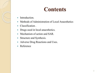 Contents
 Introduction.
 Methods of Administration of Local Anaesthetics
 Classification .
 Drugs used in local anaesthetics.
 Mechanism of action and SAR.
 Structure and Synthesis.
 Adverse Drug Reactions and Uses.
 Reference
2
 