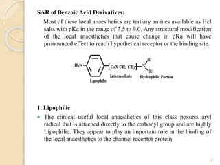 SAR of Benzoic Acid Derivatives:
Most of these local anaesthetics are tertiary amines available as Hcl
salts with pKa in the range of 7.5 to 9.0. Any structural modification
of the local anaesthetics that cause change in pKa will have
pronounced effect to reach hypothetical receptor or the binding site.
1. Lipophilic
 The clinical useful local anaesthetics of this class possess aryl
radical that is attached directly to the carbonyl group and are highly
Lipophilic. They appear to play an important role in the binding of
the local anaesthetics to the channel receptor protein
23
 