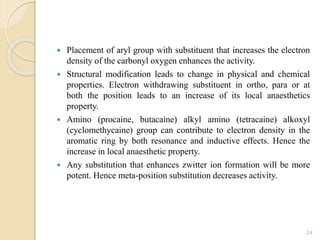  Placement of aryl group with substituent that increases the electron
density of the carbonyl oxygen enhances the activity.
 Structural modification leads to change in physical and chemical
properties. Electron withdrawing substituent in ortho, para or at
both the position leads to an increase of its local anaesthetics
property.
 Amino (procaine, butacaine) alkyl amino (tetracaine) alkoxyl
(cyclomethycaine) group can contribute to electron density in the
aromatic ring by both resonance and inductive effects. Hence the
increase in local anaesthetic property.
 Any substitution that enhances zwitter ion formation will be more
potent. Hence meta-position substitution decreases activity.
24
 