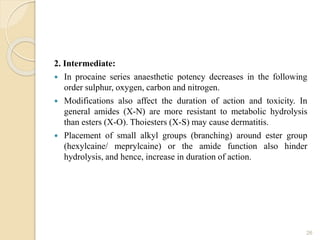 2. Intermediate:
 In procaine series anaesthetic potency decreases in the following
order sulphur, oxygen, carbon and nitrogen.
 Modifications also affect the duration of action and toxicity. In
general amides (X-N) are more resistant to metabolic hydrolysis
than esters (X-O). Thoiesters (X-S) may cause dermatitis.
 Placement of small alkyl groups (branching) around ester group
(hexylcaine/ meprylcaine) or the amide function also hinder
hydrolysis, and hence, increase in duration of action.
26
 