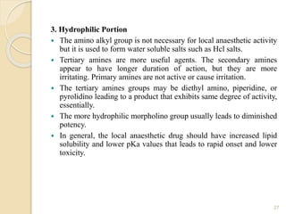 3. Hydrophilic Portion
 The amino alkyl group is not necessary for local anaesthetic activity
but it is used to form water soluble salts such as Hcl salts.
 Tertiary amines are more useful agents. The secondary amines
appear to have longer duration of action, but they are more
irritating. Primary amines are not active or cause irritation.
 The tertiary amines groups may be diethyl amino, piperidine, or
pyrolidino leading to a product that exhibits same degree of activity,
essentially.
 The more hydrophilic morpholino group usually leads to diminished
potency.
 In general, the local anaesthetic drug should have increased lipid
solubility and lower pKa values that leads to rapid onset and lower
toxicity.
27
 