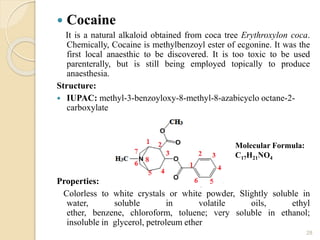  Cocaine
It is a natural alkaloid obtained from coca tree Erythroxylon coca.
Chemically, Cocaine is methylbenzoyl ester of ecgonine. It was the
first local anaesthic to be discovered. It is too toxic to be used
parenterally, but is still being employed topically to produce
anaesthesia.
Structure:
 IUPAC: methyl-3-benzoyloxy-8-methyl-8-azabicyclo octane-2-
carboxylate
Properties:
Colorless to white crystals or white powder, Slightly soluble in
water, soluble in volatile oils, ethyl
ether, benzene, chloroform, toluene; very soluble in ethanol;
insoluble in glycerol, petroleum ether
28
Molecular Formula:
C17H21NO4
 