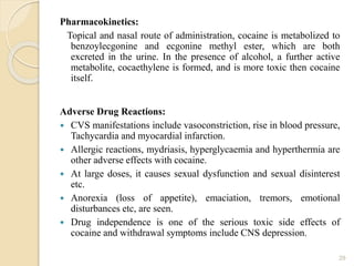 Pharmacokinetics:
Topical and nasal route of administration, cocaine is metabolized to
benzoylecgonine and ecgonine methyl ester, which are both
excreted in the urine. In the presence of alcohol, a further active
metabolite, cocaethylene is formed, and is more toxic then cocaine
itself.
Adverse Drug Reactions:
 CVS manifestations include vasoconstriction, rise in blood pressure,
Tachycardia and myocardial infarction.
 Allergic reactions, mydriasis, hyperglycaemia and hyperthermia are
other adverse effects with cocaine.
 At large doses, it causes sexual dysfunction and sexual disinterest
etc.
 Anorexia (loss of appetite), emaciation, tremors, emotional
disturbances etc, are seen.
 Drug independence is one of the serious toxic side effects of
cocaine and withdrawal symptoms include CNS depression.
29
 