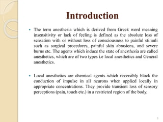 Introduction
 The term anesthesia which is derived from Greek word meaning
insensitivity or lack of feeling is defined as the absolute loss of
sensation with or without loss of consciousness to painful stimuli
such as surgical procedures, painful skin abrasions, and severe
burns etc. The agents which induce the state of anesthesia are called
anesthetics, which are of two types i.e local anesthetics and General
anesthetics.
 Local anesthetics are chemical agents which reversibly block the
conduction of impulse in all neurons when applied locally in
appropriate concentrations. They provide transient loss of sensory
perceptions (pain, touch etc.) in a restricted region of the body.
3
 