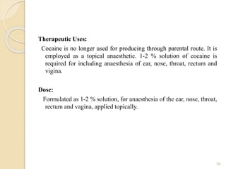 Therapeutic Uses:
Cocaine is no longer used for producing through parental route. It is
employed as a topical anaesthetic. 1-2 % solution of cocaine is
required for including anaesthesia of ear, nose, throat, rectum and
vigina.
Dose:
Formulated as 1-2 % solution, for anaesthesia of the ear, nose, throat,
rectum and vagina, applied topically.
30
 