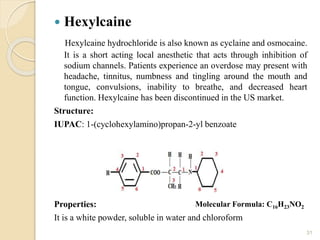  Hexylcaine
Hexylcaine hydrochloride is also known as cyclaine and osmocaine.
It is a short acting local anesthetic that acts through inhibition of
sodium channels. Patients experience an overdose may present with
headache, tinnitus, numbness and tingling around the mouth and
tongue, convulsions, inability to breathe, and decreased heart
function. Hexylcaine has been discontinued in the US market.
Structure:
IUPAC: 1-(cyclohexylamino)propan-2-yl benzoate
Properties:
It is a white powder, soluble in water and chloroform
31
Molecular Formula: C16H23NO2
 