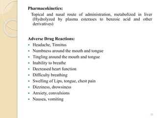 Pharmacokinetics:
Topical and nasal route of administration, metabolized in liver
(Hydrolyzed by plasma esterases to benzoic acid and other
derivatives)
Adverse Drug Reactions:
 Headache, Tinnitus
 Numbness around the mouth and tongue
 Tingling around the mouth and tongue
 Inability to breathe
 Decreased heart function
 Difficulty breathing
 Swelling of Lips, tongue, chest pain
 Dizziness, drowsiness
 Anxiety, convulsions
 Nausea, vomiting
32
 