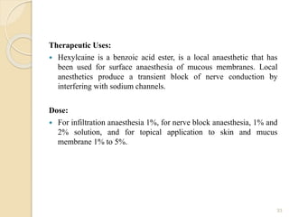 Therapeutic Uses:
 Hexylcaine is a benzoic acid ester, is a local anaesthetic that has
been used for surface anaesthesia of mucous membranes. Local
anesthetics produce a transient block of nerve conduction by
interfering with sodium channels.
Dose:
 For infiltration anaesthesia 1%, for nerve block anaesthesia, 1% and
2% solution, and for topical application to skin and mucus
membrane 1% to 5%.
33
 