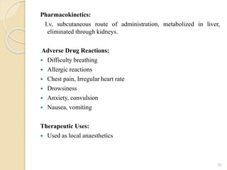 Pharmacokinetics:
I.v, subcutaneous route of administration, metabolized in liver,
eliminated through kidneys.
Adverse Drug Reactions:
 Difficulty breathing
 Allergic reactions
 Chest pain, Irregular heart rate
 Drowsiness
 Anxiety, convulsion
 Nausea, vomiting
Therapeutic Uses:
 Used as local anaesthetics
35
 