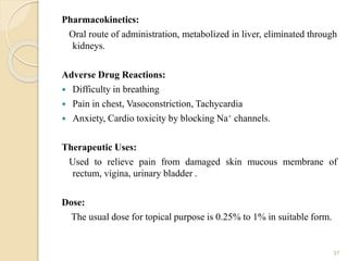 Pharmacokinetics:
Oral route of administration, metabolized in liver, eliminated through
kidneys.
Adverse Drug Reactions:
 Difficulty in breathing
 Pain in chest, Vasoconstriction, Tachycardia
 Anxiety, Cardio toxicity by blocking Na+ channels.
Therapeutic Uses:
Used to relieve pain from damaged skin mucous membrane of
rectum, vigina, urinary bladder .
Dose:
The usual dose for topical purpose is 0.25% to 1% in suitable form.
37
 