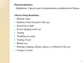 Pharmacokinetics:
Ophthalmic, Topical route of administration, metabolized in Plasma.
Adverse Drug Reactions:
 Blurred vision
 Redness of the clear part of the eye
 Sensitivity to light
 Severe stinging in the eye
 Tearing
 Throbbing eye pain
 Tearing of eyes
 Bloody eye
 Burning, stinging, itching, redness, or irritation of the eye
 Change in vision
39
 