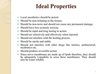 Ideal Properties
 Local anesthetics should be potent.
 Should be non-irritating to the tissues.
 Should be non-toxic and should not cause any permanent damage.
 Should have less systemic toxicity.
 Should be rapid and long lasting in action.
 Should act selectively and effectively when injected.
 Should not interfere with the healing process.
 Should be sterile and stable.
 Should not interfere with other drugs like miotics, antibacterial,
mydriatics etc.
 Should produce reversible action.
 Since nerve membranes are made up of lipids therefore, they should
be adequately Lipophilic to cross these membranes. They should
also be water soluble.
4
 
