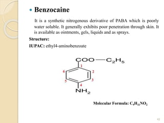  Benzocaine
It is a synthetic nitrogenous derivative of PABA which is poorly
water soluble. It generally exhibits poor penetration through skin. It
is available as ointments, gels, liquids and as sprays.
Structure:
IUPAC: ethyl4-aminobenzoate
42
Molecular Formula: C9H11NO2
 