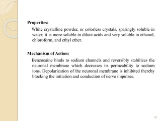 Properties:
White crystalline powder, or colorless crystals, sparingly soluble in
water; it is more soluble in dilute acids and very soluble in ethanol,
chloroform, and ethyl ether.
Mechanism of Action:
Benzocaine binds to sodium channels and reversibly stabilizes the
neuronal membrane which decreases its permeability to sodium
ions. Depolarization of the neuronal membrane is inhibited thereby
blocking the initiation and conduction of nerve impulses.
43
 