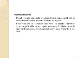 Pharmacokinetics:
 Dental, Topical, oral route of administration, metabolized into at
least three compounds by acetylation and hydrolysis.
 Benzocaine and its acetylated metabolite are rapidly eliminated
across the gills while the more polar de-ethylated and de-ethylated-
acetylated metabolites are excreted at slower rates primarily in the
urine.
45
 