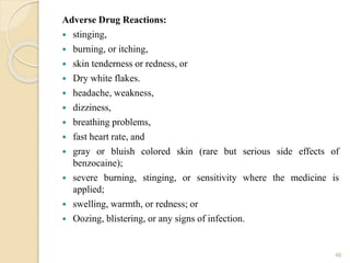 Adverse Drug Reactions:
 stinging,
 burning, or itching,
 skin tenderness or redness, or
 Dry white flakes.
 headache, weakness,
 dizziness,
 breathing problems,
 fast heart rate, and
 gray or bluish colored skin (rare but serious side effects of
benzocaine);
 severe burning, stinging, or sensitivity where the medicine is
applied;
 swelling, warmth, or redness; or
 Oozing, blistering, or any signs of infection.
46
 
