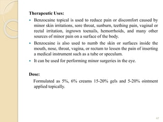 Therapeutic Uses:
 Benzocaine topical is used to reduce pain or discomfort caused by
minor skin irritations, sore throat, sunburn, teething pain, vaginal or
rectal irritation, ingrown toenails, hemorrhoids, and many other
sources of minor pain on a surface of the body.
 Benzocaine is also used to numb the skin or surfaces inside the
mouth, nose, throat, vagina, or rectum to lessen the pain of inserting
a medical instrument such as a tube or speculum.
 It can be used for performing minor surgeries in the eye.
Dose:
Formulated as 5%, 6% creams 15-20% gels and 5-20% ointment
applied topically.
47
 