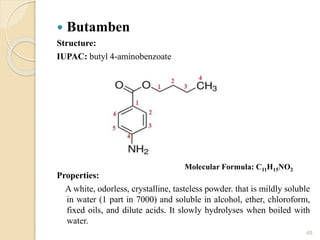  Butamben
Structure:
IUPAC: butyl 4-aminobenzoate
Properties:
A white, odorless, crystalline, tasteless powder. that is mildly soluble
in water (1 part in 7000) and soluble in alcohol, ether, chloroform,
fixed oils, and dilute acids. It slowly hydrolyses when boiled with
water.
48
Molecular Formula: C11H15NO2
 