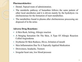 Pharmacokinetics:
 Dental, Topical route of administration.
 The metabolic pathway of butamben follows the same pattern of
other local anesthetics and it is driven mainly by the hydrolysis via
cholinesterase for the formation of inert metabolites.
 The metabolites found in plasma after cholinesterase processing are
disposed of in the urine.
Adverse Drug Reactions:
 A Skin Rash, Itching, Allergic reaction
 A Stinging Sensation On The Skin, A Type Of Allergic Reaction
Called Angioedema
 Erythema Or Skin Redness, Hives, Irritation of mouth
 Skin Inflammation Due To A Topically Applied Medication
 Drowsiness, headache, Tremors
 Irregular heart rate, low blood pressure
49
 