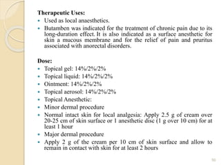 Therapeutic Uses:
 Used as local anaesthetics.
 Butamben was indicated for the treatment of chronic pain due to its
long-duration effect. It is also indicated as a surface anesthetic for
skin a mucous membrane and for the relief of pain and pruritus
associated with anorectal disorders.
Dose:
 Topical gel: 14%/2%/2%
 Topical liquid: 14%/2%/2%
 Ointment: 14%/2%/2%
 Topical aerosol: 14%/2%/2%
 Topical Anesthetic:
 Minor dermal procedure
 Normal intact skin for local analgesia: Apply 2.5 g of cream over
20-25 cm of skin surface or 1 anesthetic disc (1 g over 10 cm) for at
least 1 hour
 Major dermal procedure
 Apply 2 g of the cream per 10 cm of skin surface and allow to
remain in contact with skin for at least 2 hours
50
 