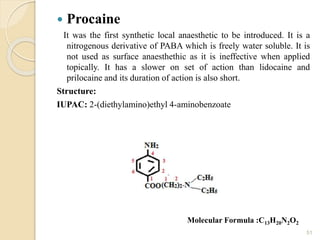  Procaine
It was the first synthetic local anaesthetic to be introduced. It is a
nitrogenous derivative of PABA which is freely water soluble. It is
not used as surface anaesthethic as it is ineffective when applied
topically. It has a slower on set of action than lidocaine and
prilocaine and its duration of action is also short.
Structure:
IUPAC: 2-(diethylamino)ethyl 4-aminobenzoate
51
Molecular Formula :C13H20N2O2
 