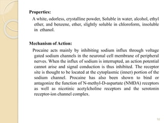 Properties:
A white, odorless, crystalline powder, Soluble in water, alcohol, ethyl
ether, and benzene, ether, slightly soluble in chloroform, insoluble
in ethanol.
Mechanism of Action:
Procaine acts mainly by inhibiting sodium influx through voltage
gated sodium channels in the neuronal cell membrane of peripheral
nerves. When the influx of sodium is interrupted, an action potential
cannot arise and signal conduction is thus inhibited. The receptor
site is thought to be located at the cytoplasmic (inner) portion of the
sodium channel. Procaine has also been shown to bind or
antagonize the function of N-methyl-D-aspartate (NMDA) receptors
as well as nicotinic acetylcholine receptors and the serotonin
receptor-ion channel complex.
52
 