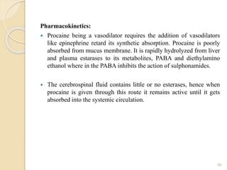 Pharmacokinetics:
 Procaine being a vasodilator requires the addition of vasodilators
like epinephrine retard its synthetic absorption. Procaine is poorly
absorbed from mucus membrane. It is rapidly hydrolyzed from liver
and plasma estarases to its metabolites, PABA and diethylamino
ethanol where in the PABA inhibits the action of sulphonamides.
 The cerebrospinal fluid contains little or no esterases, hence when
procaine is given through this route it remains active until it gets
absorbed into the systemic circulation.
56
 