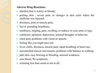 Adverse Drug Reactions:
 diarrhea that is watery or bloody;
 peeling skin , severe pain, or changes in skin color where the
medicine was injected;
 dizziness, joint or muscle pain;
 fast or pounding heartbeats;
 numbness, tingling, pain, swelling, or redness in your arms or legs;
 confusion, agitation, depression, unusual thoughts or behavior;
 chest pain, problems with vision or speech;
 feeling like you might pass out;
 fever, chills, dizziness, muscle pain, rapid breathing or heart rate;
 uncontrolled muscle movements, problems with balance or walking;
 pale skin, easy bruising or bleeding, unusual weakness;
 sore throat, flu symptoms;
 urinating less than usual or not at all;
57
 