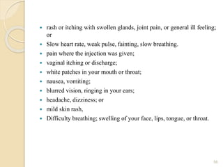  rash or itching with swollen glands, joint pain, or general ill feeling;
or
 Slow heart rate, weak pulse, fainting, slow breathing.
 pain where the injection was given;
 vaginal itching or discharge;
 white patches in your mouth or throat;
 nausea, vomiting;
 blurred vision, ringing in your ears;
 headache, dizziness; or
 mild skin rash,
 Difficulty breathing; swelling of your face, lips, tongue, or throat.
58
 