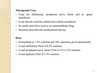 Therapeutic Uses:
 Used for infiltration, peripheral nerve block and in spinal
anaethesia.
 It can also be used for central nerve block anaethesia.
 Its amide derivative used as an antiarryhthmic drug.
 Procaine penicillin has antibacterial activity.
Dose:
 Formulated as 1-2% solution and 10% injection, given parenterally.
 Usual infiltration 50ml of 0.5% solution
 Usual peripheral nerve block 25ml of 1% or 2% solution
 Usual epidural 25ml of 1.5% solution
59
 