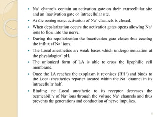  Na+ channels contain an activation gate on their extracellular site
and an inactivation gate on intracellular site.
 At the resting state, activation of Na+ channels is closed.
 When depolarization occurs the activation gates opens allowing Na+
ions to flow into the nerve.
 During the repolarization the inactivation gate closes thus ceasing
the influx of Na+ ions.
 The Local anesthetics are weak bases which undergo ionization at
the physiological pH.
 The unionized form of LA is able to cross the lipophilic cell
membrane.
 Once the LA reaches the axoplasm it reionises (BH+) and binds to
the Local anesthetics reporter located within the Na+ channel in its
intracellular half.
 Binding the Local anesthetic to its receptor decreases the
permeability of Na+ ions through the voltage Na+ channels and thus
prevents the generations and conduction of nerve impulses.
6
 