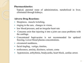 Pharmacokinetics:
Topical, parental route of administration, metabolized in liver,
eliminated through kidneys.
Adverse Drug Reactions:
 Sleepiness, muscle twitching,
 ringing in the ears, changes in vision,
 low blood pressure, and an irregular heart rate
 Concerns exist that injecting it into a joint can cause problems with
the cartilage.
 Concentrated bupivacaine is not recommended for epidural
freezing, Lower blood plasma concentrations.
 circumoral numbness,
 facial tingling, vertigo, tinnitus,
 restlessness, anxiety, dizziness, seizure, coma
 hypotension, arrhythmia, bradycardia, heart block, cardiac arrest.
61
 