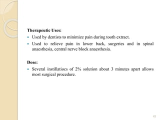 Therapeutic Uses:
 Used by dentists to minimize pain during tooth extract.
 Used to relieve pain in lower back, surgeries and in spinal
anaesthesia, central nerve block anaesthesia.
Dose:
 Several instillatiocs of 2% solution about 3 minutes apart allows
most surgical procedure.
62
 