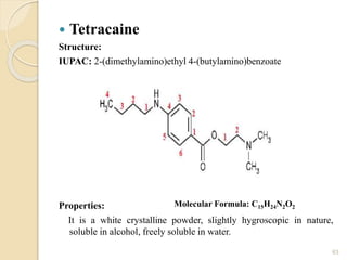  Tetracaine
Structure:
IUPAC: 2-(dimethylamino)ethyl 4-(butylamino)benzoate
Properties:
It is a white crystalline powder, slightly hygroscopic in nature,
soluble in alcohol, freely soluble in water.
63
Molecular Formula: C15H24N2O2
 