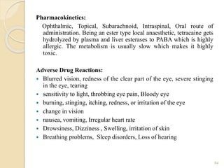 Pharmacokinetics:
Ophthalmic, Topical, Subarachnoid, Intraspinal, Oral route of
administration. Being an ester type local anaesthetic, tetracaine gets
hydrolyzed by plasma and liver esterases to PABA which is highly
allergic. The metabolism is usually slow which makes it highly
toxic.
Adverse Drug Reactions:
 Blurred vision, redness of the clear part of the eye, severe stinging
in the eye, tearing
 sensitivity to light, throbbing eye pain, Bloody eye
 burning, stinging, itching, redness, or irritation of the eye
 change in vision
 nausea, vomiting, Irregular heart rate
 Drowsiness, Dizziness , Swelling, irritation of skin
 Breathing problems, Sleep disorders, Loss of hearing
64
 