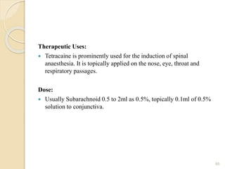 Therapeutic Uses:
 Tetracaine is prominently used for the induction of spinal
anaesthesia. It is topically applied on the nose, eye, throat and
respiratory passages.
Dose:
 Usually Subarachnoid 0.5 to 2ml as 0.5%, topically 0.1ml of 0.5%
solution to conjunctiva.
65
 