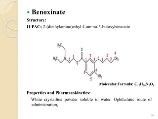  Benoxinate
Structure:
IUPAC: 2-(diethylamino)ethyl 4-amino-3-butoxybenzoate
Properties and Pharmacokinetics:
White crystalline powder soluble in water. Ophthalmic route of
administration,
66
Molecular Formula: C17H28N2O3
 