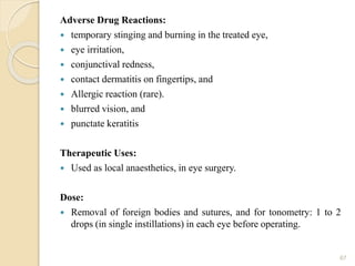 Adverse Drug Reactions:
 temporary stinging and burning in the treated eye,
 eye irritation,
 conjunctival redness,
 contact dermatitis on fingertips, and
 Allergic reaction (rare).
 blurred vision, and
 punctate keratitis
Therapeutic Uses:
 Used as local anaesthetics, in eye surgery.
Dose:
 Removal of foreign bodies and sutures, and for tonometry: 1 to 2
drops (in single instillations) in each eye before operating.
67
 