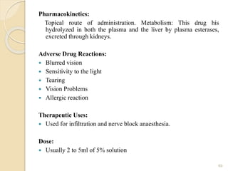Pharmacokinetics:
Topical route of administration. Metabolism: This drug his
hydrolyzed in both the plasma and the liver by plasma esterases,
excreted through kidneys.
Adverse Drug Reactions:
 Blurred vision
 Sensitivity to the light
 Tearing
 Vision Problems
 Allergic reaction
Therapeutic Uses:
 Used for infiltration and nerve block anaesthesia.
Dose:
 Usually 2 to 5ml of 5% solution
69
 