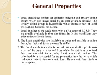 General Properties
 Local anesthetics contain an aromatic molecule and tertiary amine
groups which are linked either by an ester or amide linkage. The
tertiary amine group is hydrophilic while aromatic part of local
anesthetic is Lipophilic in nature.
 Local anesthetics are weak bases with a pKa range of 8.0-9.0. They
are usually available in their salt forms. In in vivo conditions they
exist in their cationic forms.
1. The Local anesthetics are insoluble in water and unstable in amine
forms, but their salt forms are usually stable.
2. The Local anesthetics action is exerted better at alkaline pH. In vivo
a part of the drug is in ionized from while the rest is in unionized
form are essential for exerting local anaesthetic action. The
unionized form is essential for the penetration into the nerve which
undergoes re-ionization to cationic form. This cationic form binds to
the receptors.
7
 