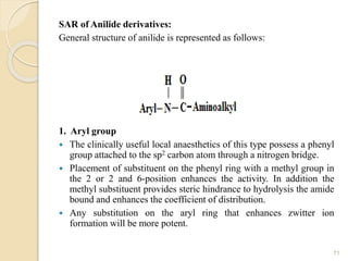 SAR of Anilide derivatives:
General structure of anilide is represented as follows:
1. Aryl group
 The clinically useful local anaesthetics of this type possess a phenyl
group attached to the sp2 carbon atom through a nitrogen bridge.
 Placement of substituent on the phenyl ring with a methyl group in
the 2 or 2 and 6-position enhances the activity. In addition the
methyl substituent provides steric hindrance to hydrolysis the amide
bound and enhances the coefficient of distribution.
 Any substitution on the aryl ring that enhances zwitter ion
formation will be more potent.
71
 