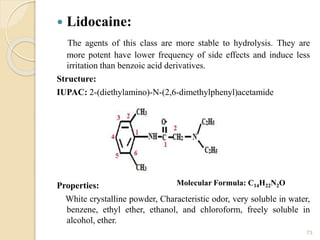  Lidocaine:
The agents of this class are more stable to hydrolysis. They are
more potent have lower frequency of side effects and induce less
irritation than benzoic acid derivatives.
Structure:
IUPAC: 2-(diethylamino)-N-(2,6-dimethylphenyl)acetamide
Properties:
White crystalline powder, Characteristic odor, very soluble in water,
benzene, ethyl ether, ethanol, and chloroform, freely soluble in
alcohol, ether.
73
Molecular Formula: C14H22N2O
 